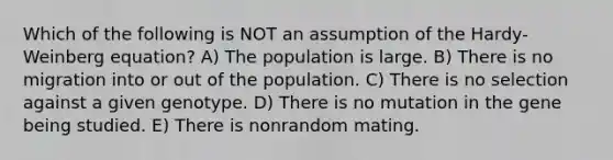 Which of the following is NOT an assumption of the Hardy-Weinberg equation? A) The population is large. B) There is no migration into or out of the population. C) There is no selection against a given genotype. D) There is no mutation in the gene being studied. E) There is nonrandom mating.