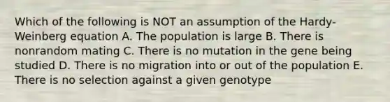 Which of the following is NOT an assumption of the Hardy-Weinberg equation A. The population is large B. There is nonrandom mating C. There is no mutation in the gene being studied D. There is no migration into or out of the population E. There is no selection against a given genotype