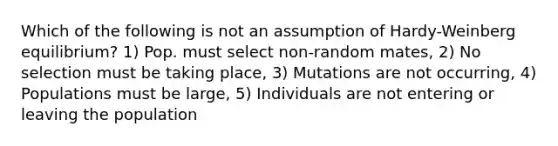 Which of the following is not an assumption of Hardy-Weinberg equilibrium? 1) Pop. must select non-random mates, 2) No selection must be taking place, 3) Mutations are not occurring, 4) Populations must be large, 5) Individuals are not entering or leaving the population