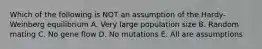 Which of the following is NOT an assumption of the Hardy-Weinberg equilibrium A. Very large population size B. Random mating C. No gene flow D. No mutations E. All are assumptions