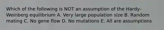 Which of the following is NOT an assumption of the Hardy-Weinberg equilibrium A. Very large population size B. Random mating C. No gene flow D. No mutations E. All are assumptions