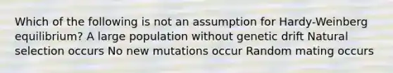 Which of the following is not an assumption for Hardy-Weinberg equilibrium? A large population without genetic drift Natural selection occurs No new mutations occur Random mating occurs