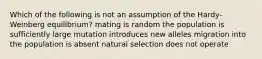 Which of the following is not an assumption of the Hardy-Weinberg equilibrium? mating is random the population is sufficiently large mutation introduces new alleles migration into the population is absent natural selection does not operate