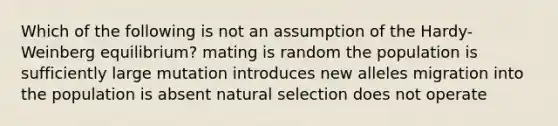 Which of the following is not an assumption of the Hardy-Weinberg equilibrium? mating is random the population is sufficiently large mutation introduces new alleles migration into the population is absent natural selection does not operate