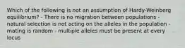 Which of the following is not an assumption of Hardy-Weinberg equilibrium? - There is no migration between populations - natural selection is not acting on the alleles in the population - mating is random - multiple alleles must be present at every locus