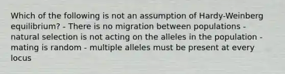 Which of the following is not an assumption of Hardy-Weinberg equilibrium? - There is no migration between populations - natural selection is not acting on the alleles in the population - mating is random - multiple alleles must be present at every locus