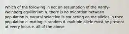 Which of the following in not an assumption of the Hardy-Weinberg equilibrium a. there is no migration between population b. natural selection is not acting on the alleles in thee population c. mating is random d. multiple allele must be present at every locus e. all of the above