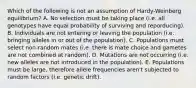 Which of the following is not an assumption of Hardy-Weinberg equilibrium? A. No selection must be taking place (i.e. all genotypes have equal probability of surviving and reporducing). B. Individuals are not entering or leaving the population (i.e. bringing alleles in or out of the population). C. Populations must select non-random mates (i.e. there is mate choice and gametes are not combined at random). D. Mutations are not occurring (i.e. new alleles are not introduced in the population). E. Populations must be large, therefore allele frequencies aren't subjected to random factors (i.e. genetic drift).