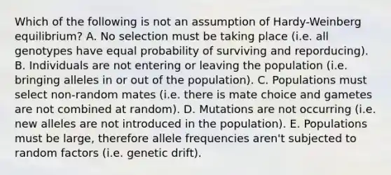 Which of the following is not an assumption of Hardy-Weinberg equilibrium? A. No selection must be taking place (i.e. all genotypes have equal probability of surviving and reporducing). B. Individuals are not entering or leaving the population (i.e. bringing alleles in or out of the population). C. Populations must select non-random mates (i.e. there is mate choice and gametes are not combined at random). D. Mutations are not occurring (i.e. new alleles are not introduced in the population). E. Populations must be large, therefore allele frequencies aren't subjected to random factors (i.e. genetic drift).