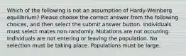 Which of the following is not an assumption of Hardy-Weinberg equilibrium? Please choose the correct answer from the following choices, and then select the submit answer button. Individuals must select mates non-randomly. Mutations are not occurring. Individuals are not entering or leaving the population. No selection must be taking place. Populations must be large.