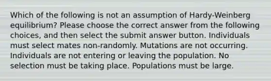 Which of the following is not an assumption of Hardy-Weinberg equilibrium? Please choose the correct answer from the following choices, and then select the submit answer button. Individuals must select mates non-randomly. Mutations are not occurring. Individuals are not entering or leaving the population. No selection must be taking place. Populations must be large.