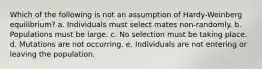 Which of the following is not an assumption of Hardy-Weinberg equilibrium? a. Individuals must select mates non-randomly. b. Populations must be large. c. No selection must be taking place. d. Mutations are not occurring. e. Individuals are not entering or leaving the population.