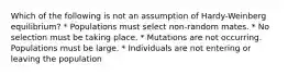 Which of the following is not an assumption of Hardy-Weinberg equilibrium? * Populations must select non-random mates. * No selection must be taking place. * Mutations are not occurring. Populations must be large. * Individuals are not entering or leaving the population