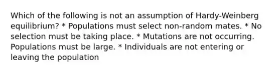 Which of the following is not an assumption of Hardy-Weinberg equilibrium? * Populations must select non-random mates. * No selection must be taking place. * Mutations are not occurring. Populations must be large. * Individuals are not entering or leaving the population