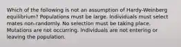 Which of the following is not an assumption of Hardy-Weinberg equilibrium? Populations must be large. Individuals must select mates non-randomly. No selection must be taking place. Mutations are not occurring. Individuals are not entering or leaving the population.