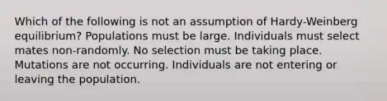 Which of the following is not an assumption of Hardy-Weinberg equilibrium? Populations must be large. Individuals must select mates non-randomly. No selection must be taking place. Mutations are not occurring. Individuals are not entering or leaving the population.