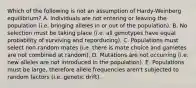 Which of the following is not an assumption of Hardy-Weinberg equilibrium? A. Individuals are not entering or leaving the population (i.e. bringing alleles in or out of the population). B. No selection must be taking place (i.e. all genotypes have equal probability of surviving and reporducing). C. Populations must select non-random mates (i.e. there is mate choice and gametes are not combined at random). D. Mutations are not occurring (i.e. new alleles are not introduced in the population). E. Populations must be large, therefore allele frequencies aren't subjected to random factors (i.e. genetic drift).