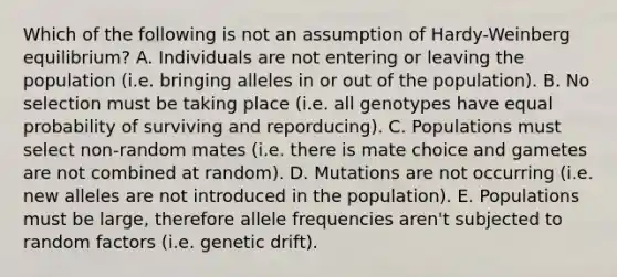 Which of the following is not an assumption of Hardy-Weinberg equilibrium? A. Individuals are not entering or leaving the population (i.e. bringing alleles in or out of the population). B. No selection must be taking place (i.e. all genotypes have equal probability of surviving and reporducing). C. Populations must select non-random mates (i.e. there is mate choice and gametes are not combined at random). D. Mutations are not occurring (i.e. new alleles are not introduced in the population). E. Populations must be large, therefore allele frequencies aren't subjected to random factors (i.e. genetic drift).