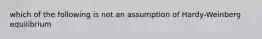 which of the following is not an assumption of Hardy-Weinberg equilibrium