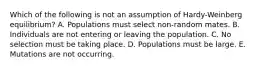 Which of the following is not an assumption of Hardy-Weinberg equilibrium? A. Populations must select non-random mates. B. Individuals are not entering or leaving the population. C. No selection must be taking place. D. Populations must be large. E. Mutations are not occurring.