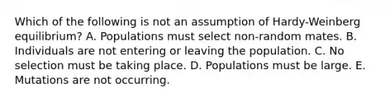 Which of the following is not an assumption of Hardy-Weinberg equilibrium? A. Populations must select non-random mates. B. Individuals are not entering or leaving the population. C. No selection must be taking place. D. Populations must be large. E. Mutations are not occurring.