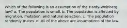 Which of the following is an assumption of the Hardy-Weinberg law? a. The population is small. b. The population is affected by migration, mutation, and natural selection. c. The population randomly mates. d. All of the above are assumptions of the law.