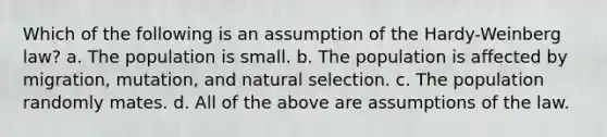 Which of the following is an assumption of the Hardy-Weinberg law? a. The population is small. b. The population is affected by migration, mutation, and natural selection. c. The population randomly mates. d. All of the above are assumptions of the law.