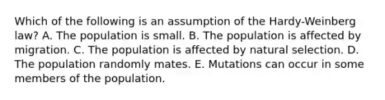 Which of the following is an assumption of the Hardy-Weinberg law? A. The population is small. B. The population is affected by migration. C. The population is affected by natural selection. D. The population randomly mates. E. Mutations can occur in some members of the population.