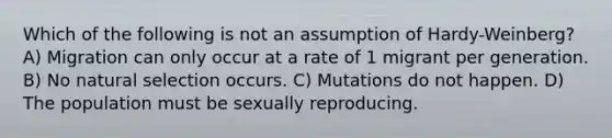 Which of the following is not an assumption of Hardy-Weinberg? A) Migration can only occur at a rate of 1 migrant per generation. B) No natural selection occurs. C) Mutations do not happen. D) The population must be sexually reproducing.