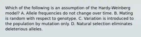 Which of the following is an assumption of the Hardy-Weinberg model? A. Allele frequencies do not change over time. B. Mating is random with respect to genotype. C. Variation is introduced to the population by mutation only. D. Natural selection eliminates deleterious alleles.