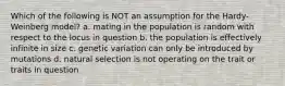 Which of the following is NOT an assumption for the Hardy-Weinberg model? a. mating in the population is random with respect to the locus in question b. the population is effectively infinite in size c. genetic variation can only be introduced by mutations d. natural selection is not operating on the trait or traits in question