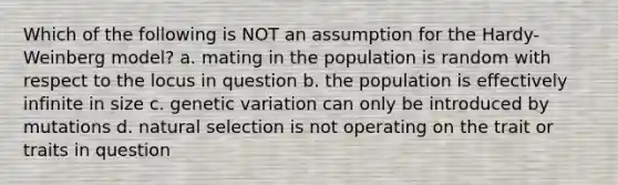 Which of the following is NOT an assumption for the Hardy-Weinberg model? a. mating in the population is random with respect to the locus in question b. the population is effectively infinite in size c. genetic variation can only be introduced by mutations d. natural selection is not operating on the trait or traits in question