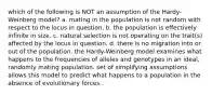 which of the following is NOT an assumption of the Hardy-Weinberg model? a. mating in the population is not random with respect to the locus in question. b. the population is effectively infinite in size. c. natural selection is not operating on the trait(s) affected by the locus in question. d. there is no migration into or out of the population. the Hardy-Weinberg model examines what happens to the frequencies of alleles and genotypes in an ideal, randomly mating population. set of simplifying assumptions allows this model to predict what happens to a population in the absence of evolutionary forces.