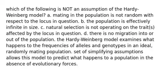 which of the following is NOT an assumption of the Hardy-Weinberg model? a. mating in the population is not random with respect to the locus in question. b. the population is effectively infinite in size. c. natural selection is not operating on the trait(s) affected by the locus in question. d. there is no migration into or out of the population. the Hardy-Weinberg model examines what happens to the frequencies of alleles and genotypes in an ideal, randomly mating population. set of simplifying assumptions allows this model to predict what happens to a population in the absence of evolutionary forces.