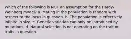 Which of the following is NOT an assumption for the Hardy-Weinberg model? a. Mating in the population is random with respect to the locus in question. b. The population is effectively infinite in size. c. Genetic variation can only be introduced by mutations. d. Natural selection is not operating on the trait or traits in question.