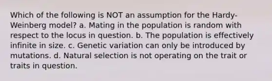 Which of the following is NOT an assumption for the Hardy-Weinberg model? a. Mating in the population is random with respect to the locus in question. b. The population is effectively infinite in size. c. Genetic variation can only be introduced by mutations. d. Natural selection is not operating on the trait or traits in question.