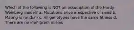 Which of the following is NOT an assumption of the Hardy-Weinberg model? a. Mutations arise irrespective of need b. Mating is random c. All genotypes have the same fitness d. There are no immigrant alleles