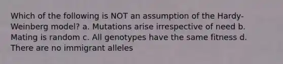 Which of the following is NOT an assumption of the Hardy-Weinberg model? a. Mutations arise irrespective of need b. Mating is random c. All genotypes have the same fitness d. There are no immigrant alleles