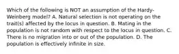 Which of the following is NOT an assumption of the Hardy-Weinberg model? A. Natural selection is not operating on the trait(s) affected by the locus in question. B. Mating in the population is not random with respect to the locus in question. C. There is no migration into or out of the population. D. The population is effectively infinite in size.