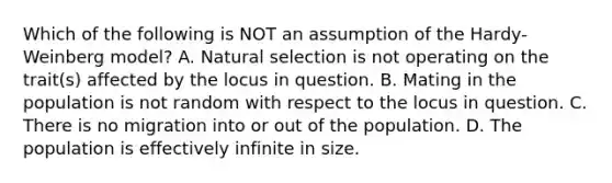 Which of the following is NOT an assumption of the Hardy-Weinberg model? A. Natural selection is not operating on the trait(s) affected by the locus in question. B. Mating in the population is not random with respect to the locus in question. C. There is no migration into or out of the population. D. The population is effectively infinite in size.