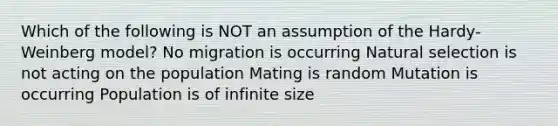 Which of the following is NOT an assumption of the Hardy-Weinberg model? No migration is occurring Natural selection is not acting on the population Mating is random Mutation is occurring Population is of infinite size