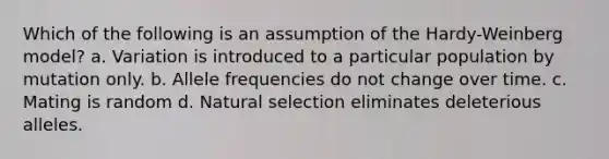 Which of the following is an assumption of the Hardy-Weinberg model? a. Variation is introduced to a particular population by mutation only. b. Allele frequencies do not change over time. c. Mating is random d. Natural selection eliminates deleterious alleles.