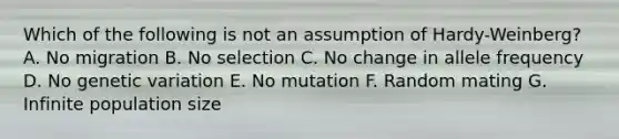 Which of the following is not an assumption of Hardy-Weinberg? A. No migration B. No selection C. No change in allele frequency D. No genetic variation E. No mutation F. Random mating G. Infinite population size