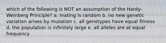 which of the following is NOT an assumption of the Hardy-Weinberg Principle? a. mating is random b. no new genetic variation arises by mutation c. all genotypes have equal fitness d. the population is infinitely large e. all alleles are at equal frequency