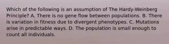 Which of the following is an assumption of The Hardy-Weinberg Principle? A. There is no gene flow between populations. B. There is variation in fitness due to divergent phenotypes. C. Mutations arise in predictable ways. D. The population is small enough to count all individuals.