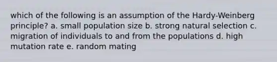 which of the following is an assumption of the Hardy-Weinberg principle? a. small population size b. strong natural selection c. migration of individuals to and from the populations d. high mutation rate e. random mating