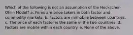 Which of the following is not an assumption of the Heckscher-Ohlin Model? a. Firms are price takers in both factor and commodity markets. b. Factors are immobile between countries. c. The price of each factor is the same in the two countries. d. Factors are mobile within each country. e. None of the above.