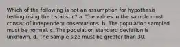 Which of the following is not an assumption for hypothesis testing using the t statistic? a. The values in the sample must consist of independent observations. b. The population sampled must be normal. c. The population standard deviation is unknown. d. The sample size must be greater than 30.