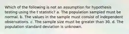 Which of the following is not an assumption for hypothesis testing using the t statistic? a. The population sampled must be normal. b. The values in the sample must consist of independent observations. c. The sample size must be greater than 30. d. The population standard deviation is unknown.