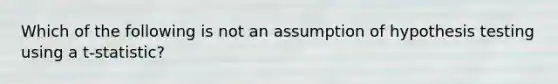 Which of the following is not an assumption of hypothesis testing using a t-statistic?